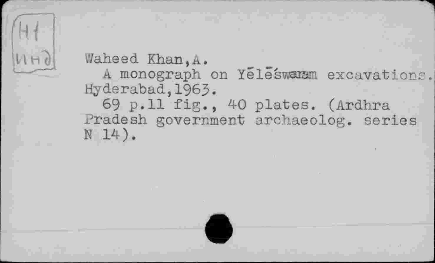 ﻿11 нТі
Waheed Khan,A.
A monograph on Yélêswaiam excavations Hyderabad,1963.
69 p.ll fig., 40 plates. (Ardhra Pradesh government archaeolog. series N 14).